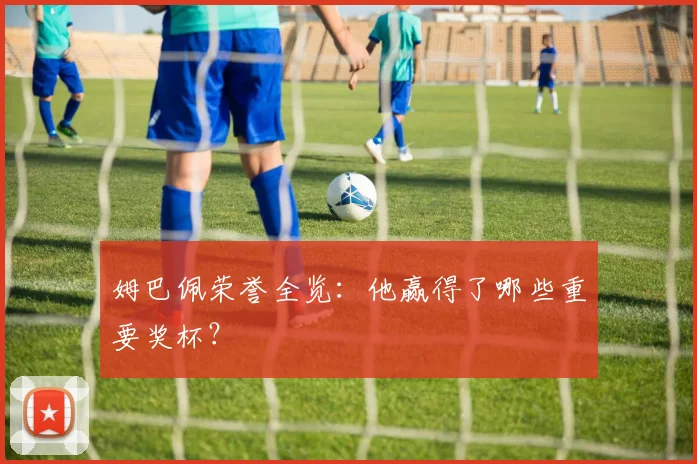 姆巴佩荣誉全览:他赢得了哪些重要奖杯?